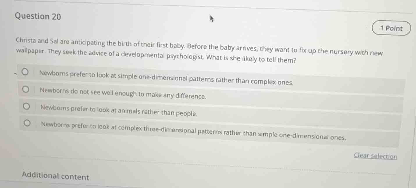 question 20\n\nchrista and sal are anticipating the birth of their first baby. before the baby arrives, they want to fix up the nursery with new wallpaper. they seek the advice of a developmental psychologist. what is she likely to tell them?\n\n- newborns prefer to look at simple one-dimensional patterns rather than complex ones.\n- newborns do not see well enough to make any difference.\n- newborns prefer to look at animals rather than people.\n- newborns prefer to look at complex three-dimensional patterns rather than simple one-dimensional ones.