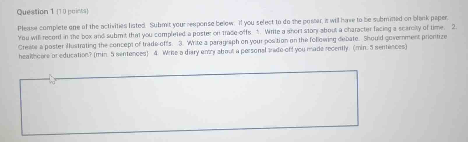 question 1 (10 points)\n\nplease complete one of the activities listed. submit your response below. if you select to do the poster, it will have to be submitted on blank paper. you will record in the box and submit that you completed a poster on trade-offs. 1. write a short story about a character facing a scarcity of time. 2. create a poster illustrating the concept of trade-offs. 3. write a paragraph on your position on the following debate: should government prioritize healthcare or education? (min. 5 sentences) 4. write a diary entry about a personal trade-off you made recently. (min. 5 sentences)