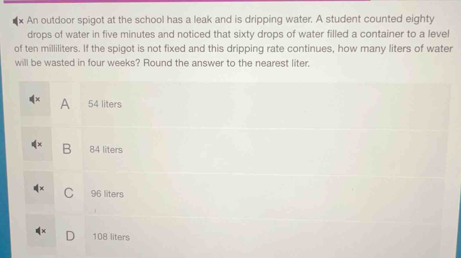 an outdoor spigot at the school has a leak and is dripping water. a student counted eighty drops of water in five minutes and noticed that sixty drops of water filled a container to a level of ten milliliters. if the spigot is not fixed and this dripping rate continues, how many liters of water will be wasted in four weeks? round the answer to the nearest liter.\n\na 54 liters\nb 84 liters\nc 96 liters\nd 108 liters