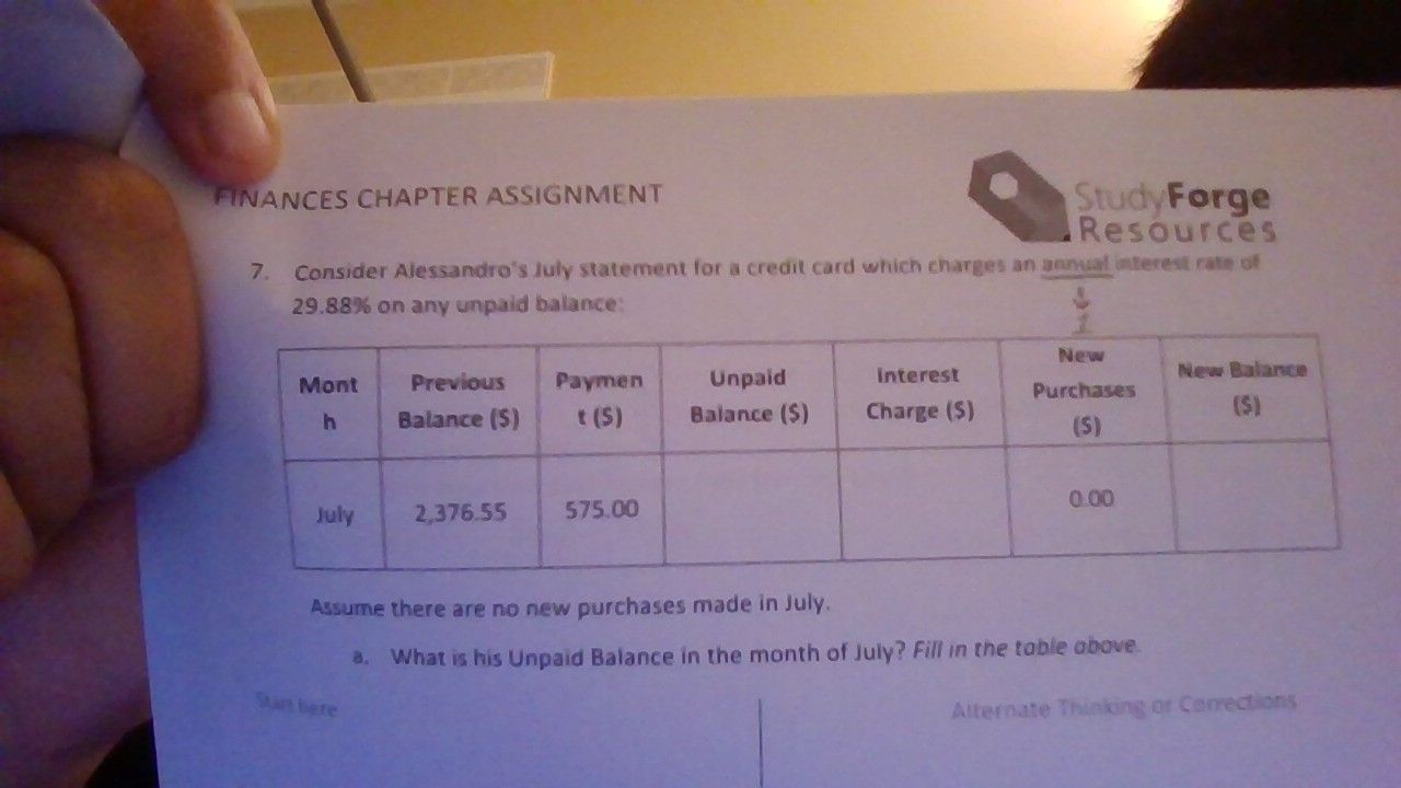 finances chapter assignment\n7. consider alessandros july statement for a credit card which charges an annual interest rate of $29.88\\%$ on any unpaid balance:\n\n| month | previous balance ($) | payment ($) | unpaid balance ($) | interest charge ($) | new purchases ($) | new balance ($) |\n| :--- | :--- | :--- | :--- | :--- | :--- | :--- |\n| july | 2,376.55 | 575.00 | | | 0.00 | |\n\nassume there are no new purchases made in july.\na. what is his unpaid balance in the month of july? fill in the table above.