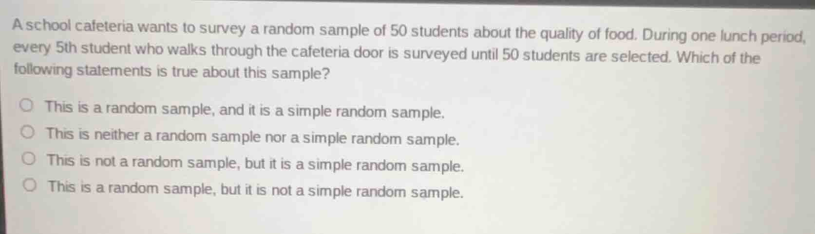 a school cafeteria wants to survey a random sample of 50 students about the quality of food. during one lunch period, every 5th student who walks through the cafeteria door is surveyed until 50 students are selected. which of the following statements is true about this sample?\n\n- this is a random sample, and it is a simple random sample.\n- this is neither a random sample nor a simple random sample.\n- this is not a random sample, but it is a simple random sample.\n- this is a random sample, but it is not a simple random sample.
