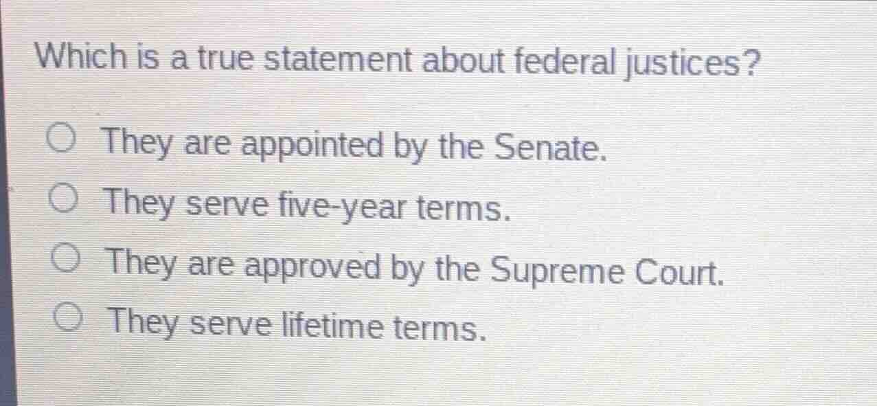 which is a true statement about federal justices?\n\n- they are appointed by the senate.\n- they serve five-year terms.\n- they are approved by the supreme court.\n- they serve lifetime terms.