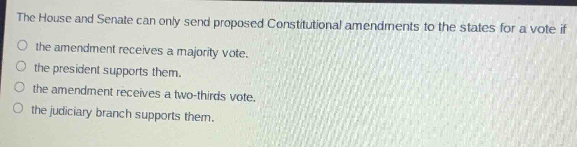 the house and senate can only send proposed constitutional amendments to the states for a vote if\n\n- the amendment receives a majority vote.\n- the president supports them.\n- the amendment receives a two-thirds vote.\n- the judiciary branch supports them.