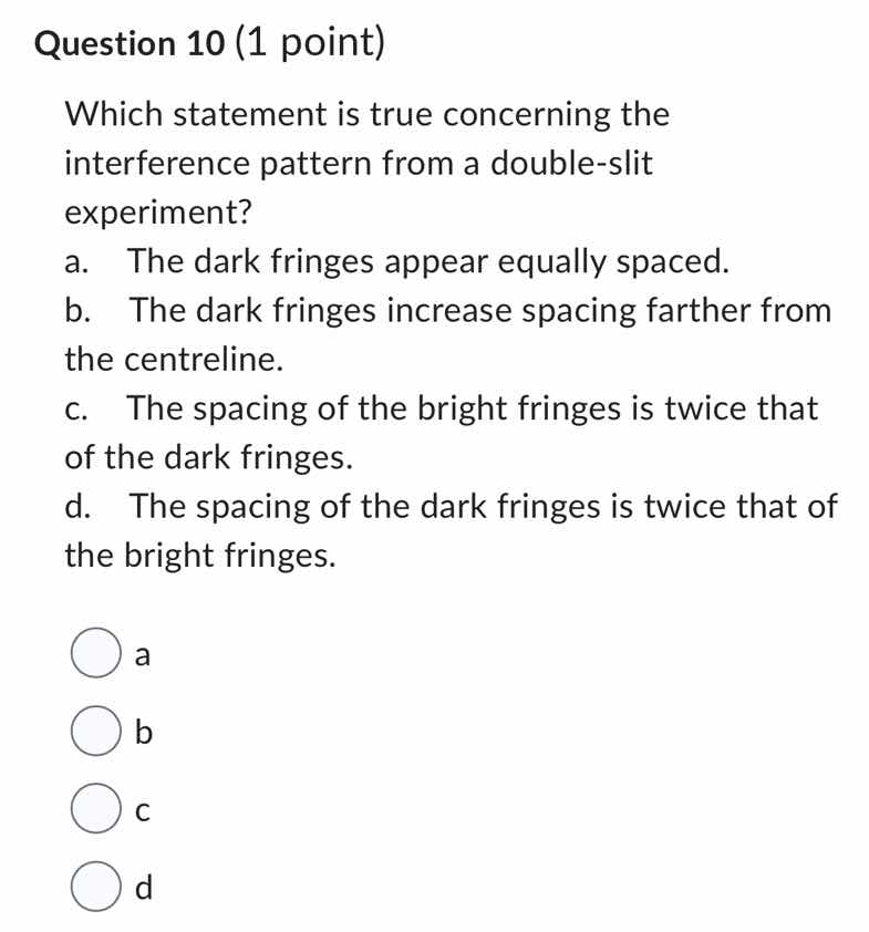 question 10 (1 point)\nwhich statement is true concerning the interference pattern from a double-slit experiment?\na. the dark fringes appear equally spaced.\nb. the dark fringes increase spacing farther from the centreline.\nc. the spacing of the bright fringes is twice that of the dark fringes.\nd. the spacing of the dark fringes is twice that of the bright fringes.