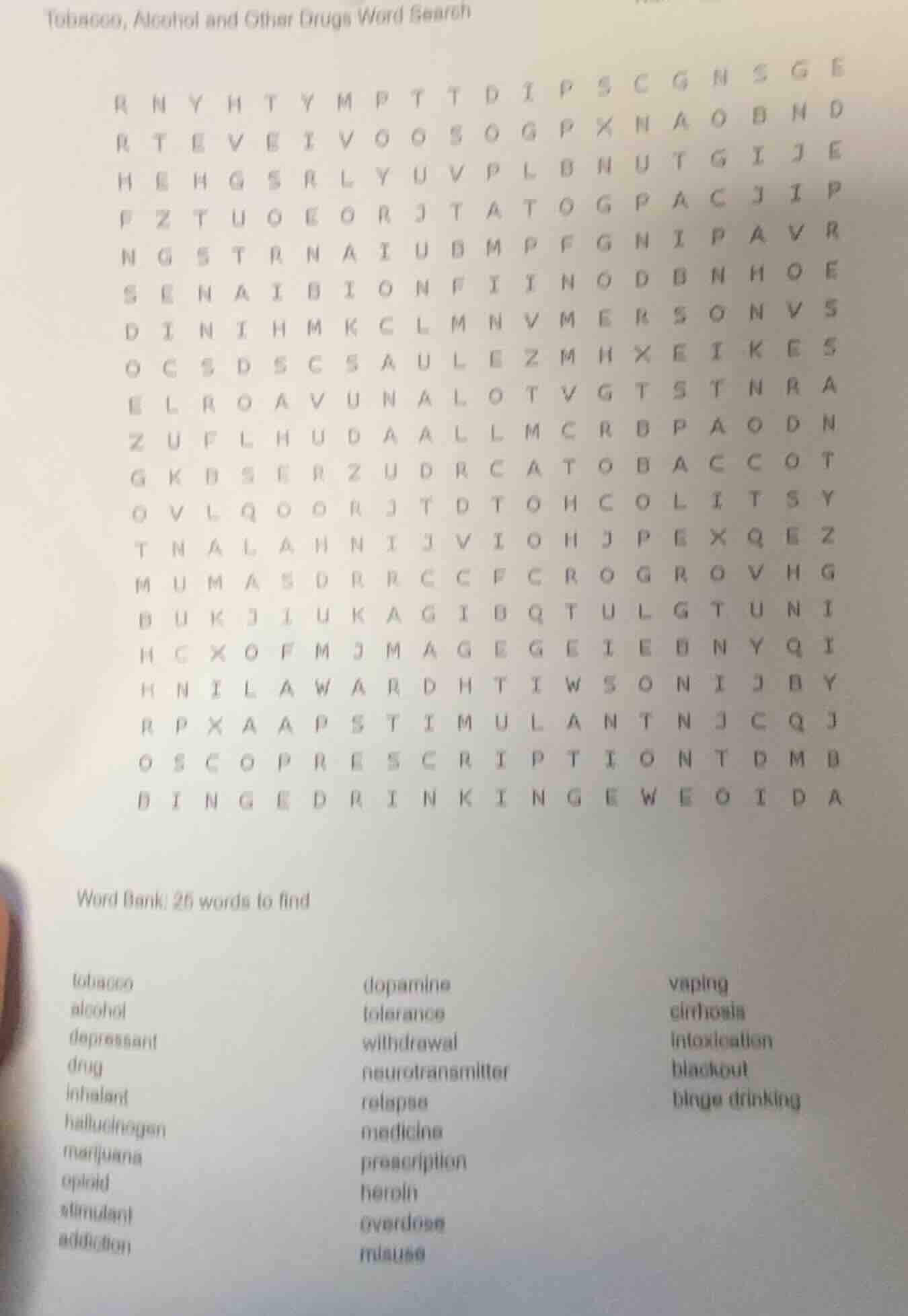 tobacco, alcohol and other drugs word search\n\nword bank: 25 words to find\n\ntobacco\nalcohol\ndepressant\ndrug\ninhalant\nhallucinogen\nmarijuana\nopioid\nstimulant\naddiction\ndopamine\ntolerance\nwithdrawal\nneurotransmitter\nrelapse\nmedicine\nprescription\nheroin\noverdose\nmisuse\nvaping\ncirrhosis\nintoxication\nblackout\nbinge drinking