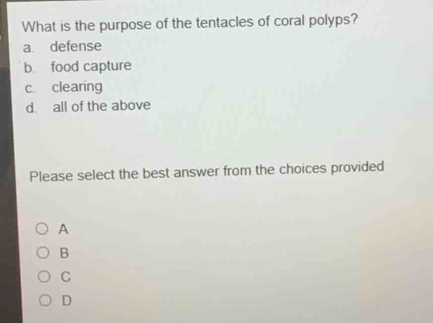 what is the purpose of the tentacles of coral polyps?\na. defense\nb. food capture\nc. clearing\nd. all of the above\n\nplease select the best answer from the choices provided\n\na\nb\nc\nd