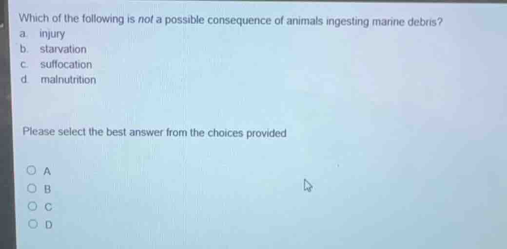 which of the following is not a possible consequence of animals ingesting marine debris?\na. injury\nb. starvation\nc. suffocation\nd. malnutrition\n\nplease select the best answer from the choices provided\n\na\nb\nc\nd