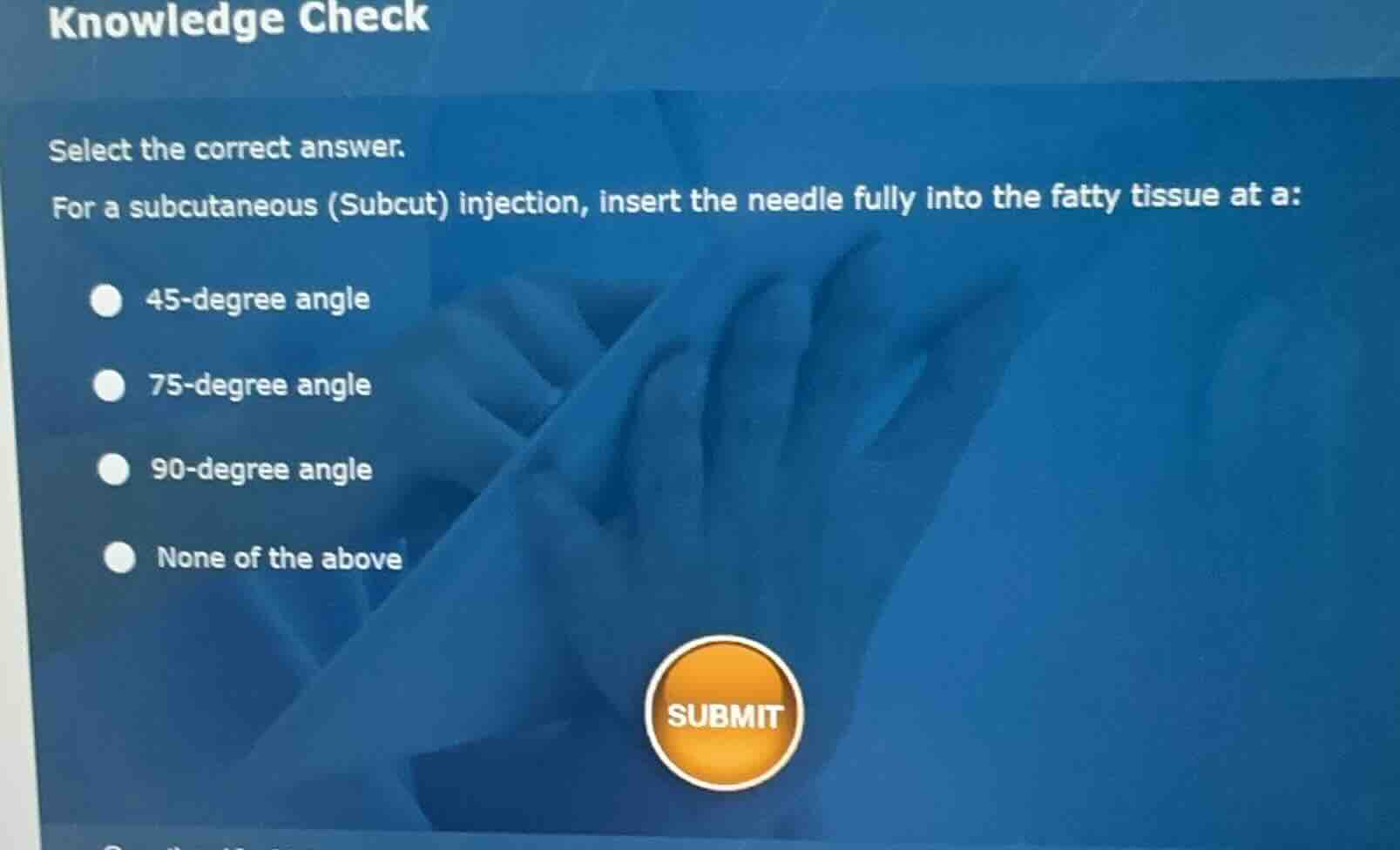 knowledge check\nselect the correct answer.\nfor a subcutaneous (subcut) injection, insert the needle fully into the fatty tissue at a:\n- 45-degree angle\n- 75-degree angle\n- 90-degree angle\n- none of the above