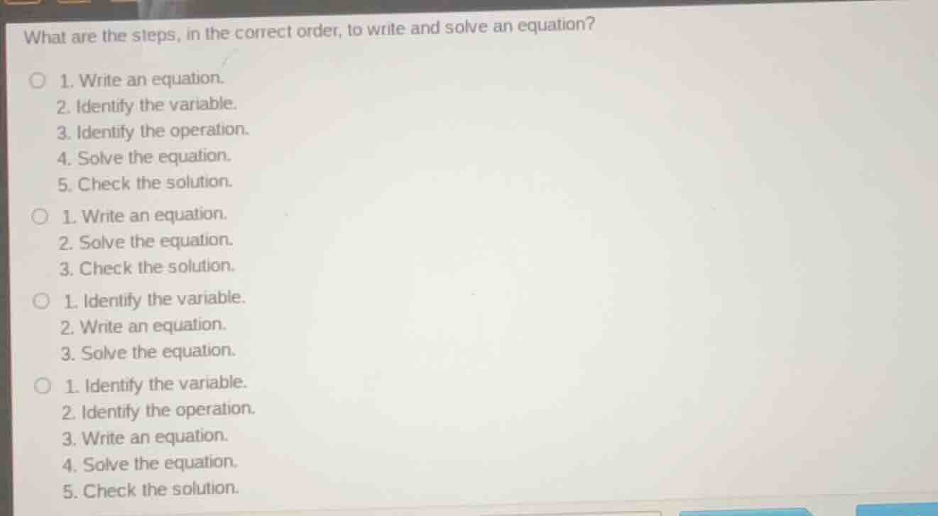what are the steps, in the correct order, to write and solve an equation?\n\n1. write an equation.\n2. identify the variable.\n3. identify the operation.\n4. solve the equation.\n5. check the solution.\n\n1. write an equation.\n2. solve the equation.\n3. check the solution.\n\n1. identify the variable.\n2. write an equation.\n3. solve the equation.\n\n1. identify the variable.\n2. identify the operation.\n3. write an equation.\n4. solve the equation.\n5. check the solution.