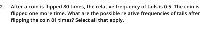 2. after a coin is flipped 80 times, the relative frequency of tails is 0.5. the coin is flipped one more time. what are the possible relative frequencies of tails after flipping the coin 81 times? select all that apply.