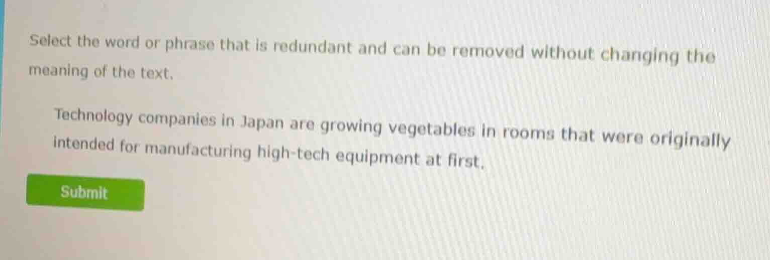 select the word or phrase that is redundant and can be removed without changing the meaning of the text.\n\ntechnology companies in japan are growing vegetables in rooms that were originally intended for manufacturing high-tech equipment at first.