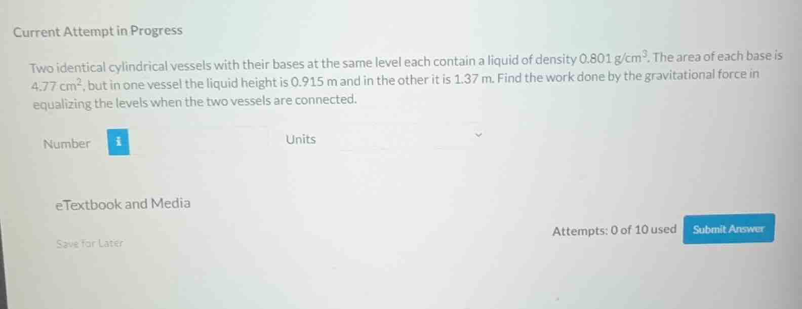 two identical cylindrical vessels with their bases at the same level each contain a liquid of density $0.801\\text{ g/cm}^3$. the area of each base is $4.77\\text{ cm}^2$, but in one vessel the liquid height is $0.915\\text{ m}$ and in the other it is $1.37\\text{ m}$. find the work done by the gravitational force in equalizing the levels when the two vessels are connected.