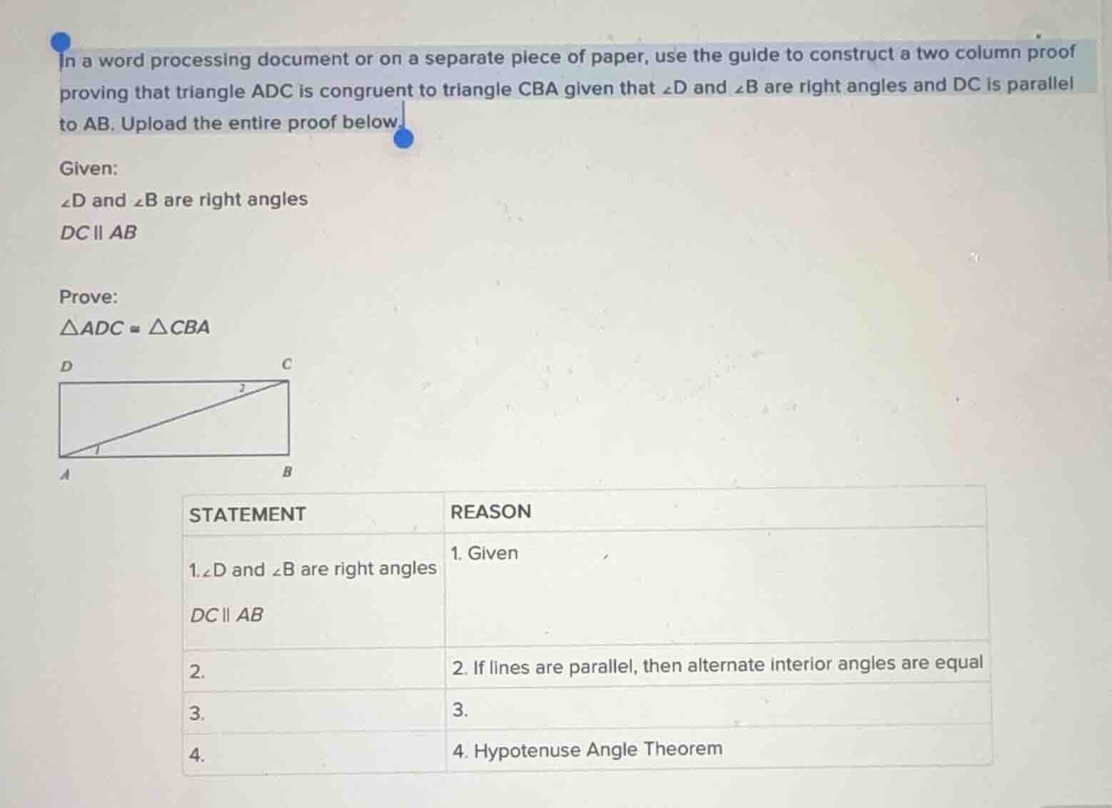 in a word processing document or on a separate piece of paper, use the guide to construct a two column proof proving that triangle adc is congruent to triangle cba given that $\\angle d$ and $\\angle b$ are right angles and $dc$ is parallel to $ab$. upload the entire proof below.\n\ngiven:\n$\\angle d$ and $\\angle b$ are right angles\n$dc \\parallel ab$\n\nprove:\n$\\triangle adc \\cong \\triangle cba$\n\n| statement | reason |\n| :--- | :--- |\n| 1. $\\angle d$ and $\\angle b$ are right angles; $dc \\parallel ab$ | 1. given |\n| 2. | 2. if lines are parallel, then alternate interior angles are equal |\n| 3. | 3. |\n| 4. | 4. hypotenuse angle theorem |