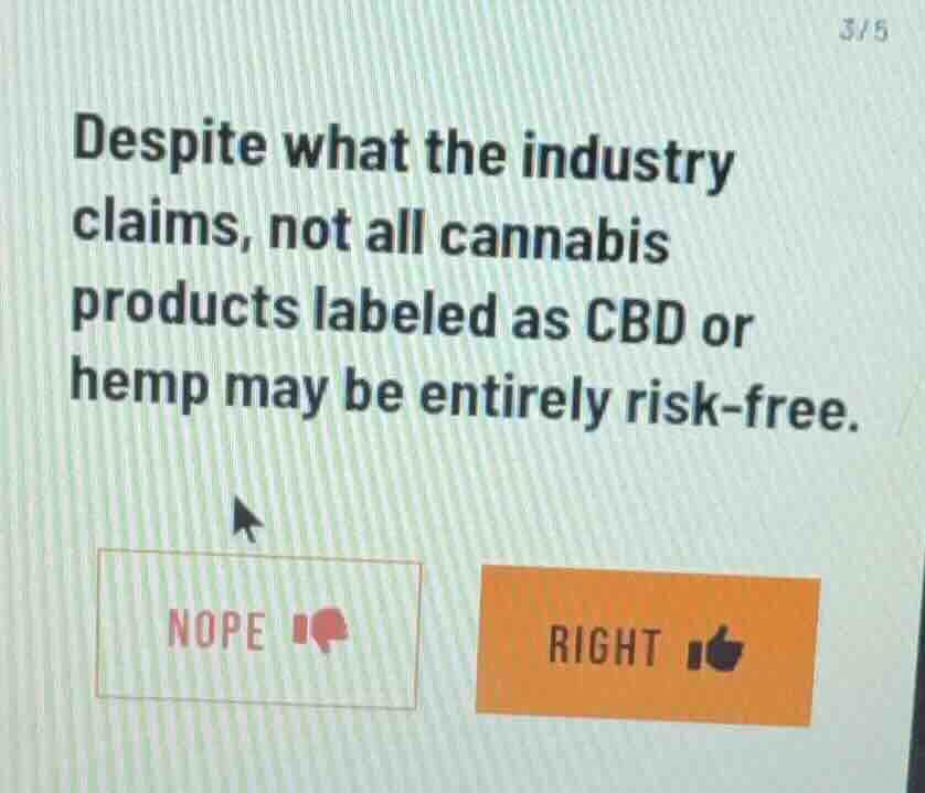despite what the industry claims, not all cannabis products labeled as cbd or hemp may be entirely risk-free.\n\nnope\nright