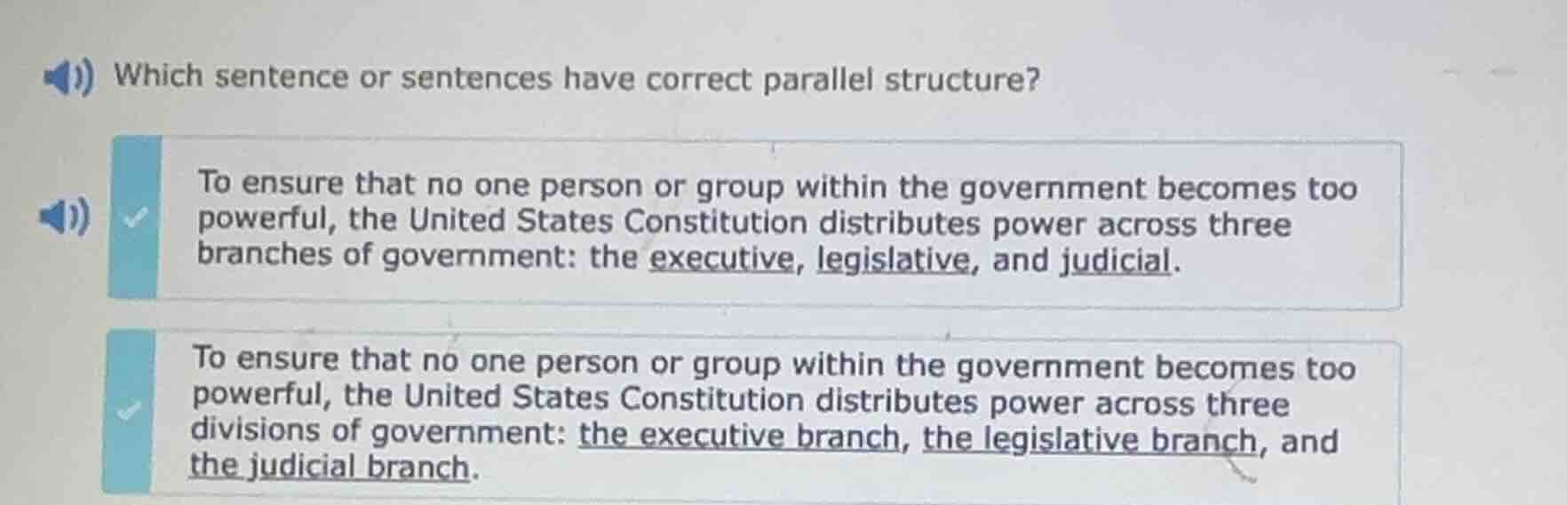 which sentence or sentences have correct parallel structure?\n\nto ensure that no one person or group within the government becomes too powerful, the united states constitution distributes power across three branches of government: the executive, legislative, and judicial.\n\nto ensure that no one person or group within the government becomes too powerful, the united states constitution distributes power across three divisions of government: the executive branch, the legislative branch, and the judicial branch.