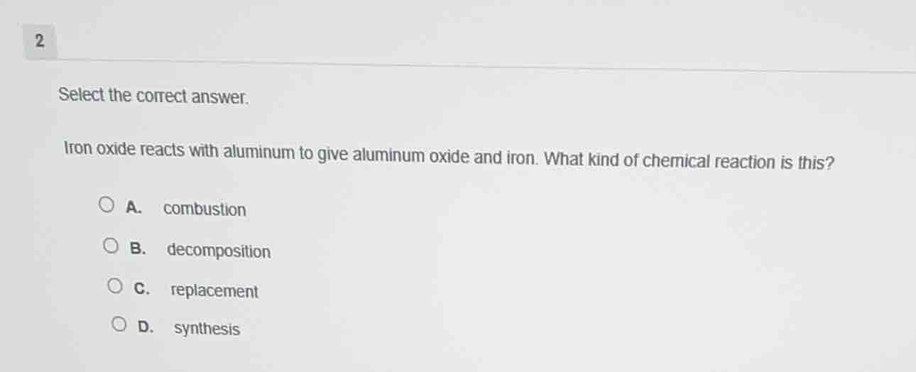 select the correct answer.\n\niron oxide reacts with aluminum to give aluminum oxide and iron. what kind of chemical reaction is this?\n\na. combustion\nb. decomposition\nc. replacement\nd. synthesis