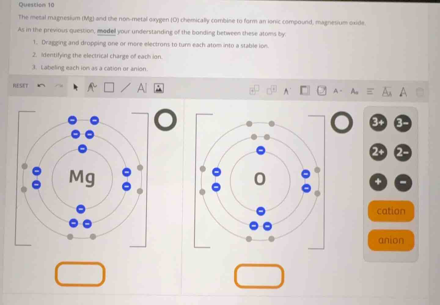 question 10\nthe metal magnesium (mg) and the non-metal oxygen (o) chemically combine to form an ionic compound, magnesium oxide.\nas in the previous question, model your understanding of the bonding between these atoms by:\n1. dragging and dropping one or more electrons to turn each atom into a stable ion.\n2. identifying the electrical charge of each ion.\n3. labeling each ion as a cation or anion.