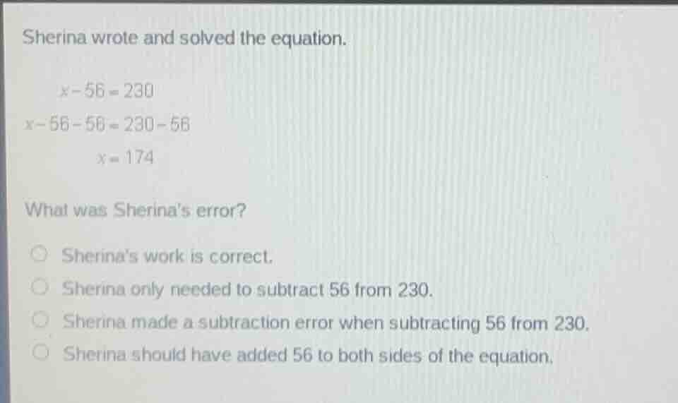 sherina wrote and solved the equation.\n\n$x - 56 = 230$\n$x - 56 - 56 = 230 - 56$\n$x = 174$\n\nwhat was sherinas error?\n\n- sherinas work is correct.\n- sherina only needed to subtract 56 from 230.\n- sherina made a subtraction error when subtracting 56 from 230.\n- sherina should have added 56 to both sides of the equation.