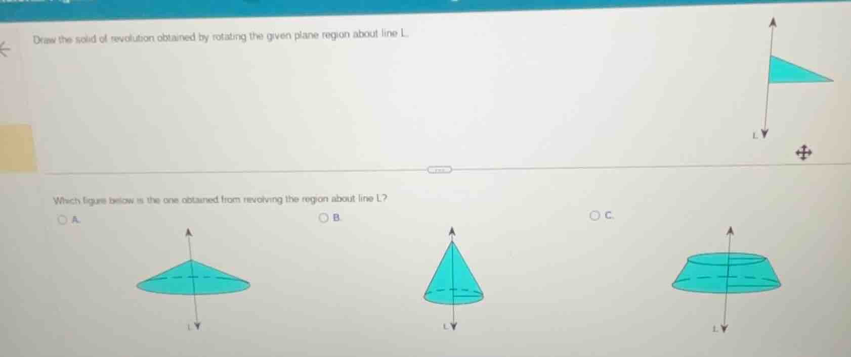 draw the solid of revolution obtained by rotating the given plane region about line l.\nwhich figure below is the one obtained from revolving the region about line l?\na.\nb.\nc.