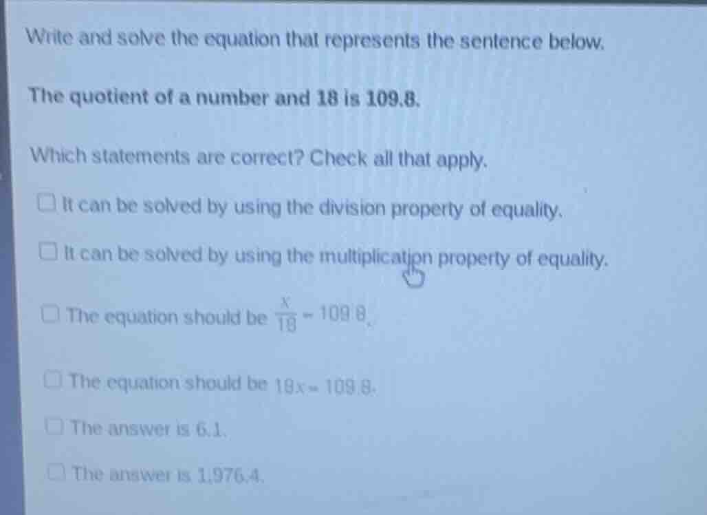 write and solve the equation that represents the sentence below.\n\nthe quotient of a number and 18 is 109.8.\n\nwhich statements are correct? check all that apply.\n\n- it can be solved by using the division property of equality.\n- it can be solved by using the multiplication property of equality.\n- the equation should be $\\frac{x}{18} = 109.8$.\n- the equation should be $18x = 109.8$.\n- the answer is 6.1.\n- the answer is 1,976.4.