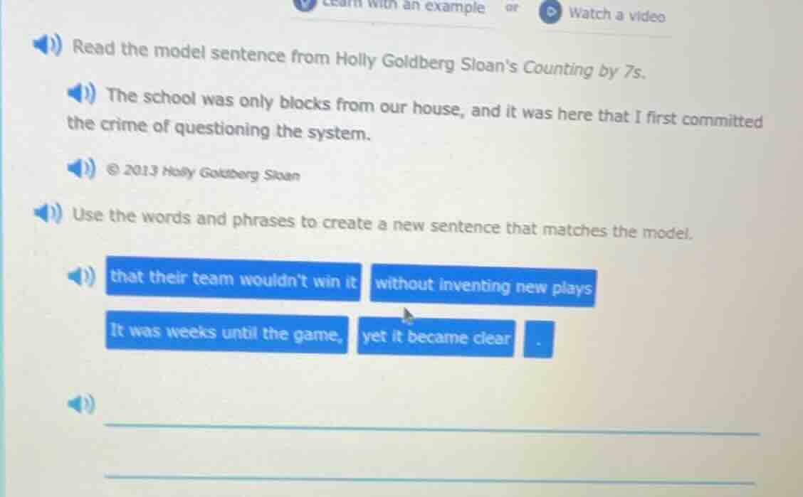 read the model sentence from holly goldberg sloans counting by 7s.\n\nthe school was only blocks from our house, and it was here that i first committed the crime of questioning the system.\n\n© 2013 holly goldberg sloan\n\nuse the words and phrases to create a new sentence that matches the model.\n\nthat their team wouldnt win it\nwithout inventing new plays\nit was weeks until the game,\nyet it became clear\n.