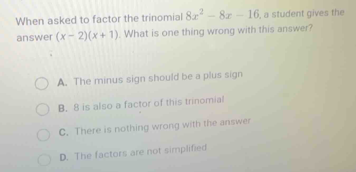 when asked to factor the trinomial $8x^2 - 8x - 16$, a student gives the answer $(x - 2)(x + 1)$. what is one thing wrong with this answer?\n\na. the minus sign should be a plus sign\nb. 8 is also a factor of this trinomial\nc. there is nothing wrong with the answer\nd. the factors are not simplified