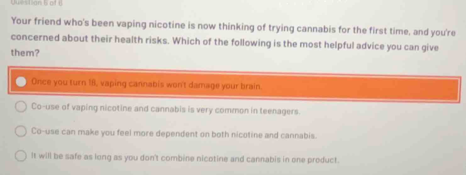 your friend whos been vaping nicotine is now thinking of trying cannabis for the first time, and youre concerned about their health risks. which of the following is the most helpful advice you can give them?\n\nonce you turn 18, vaping cannabis wont damage your brain.\nco-use of vaping nicotine and cannabis is very common in teenagers.\nco-use can make you feel more dependent on both nicotine and cannabis.\nit will be safe as long as you dont combine nicotine and cannabis in one product.