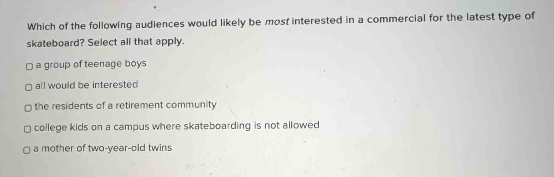 which of the following audiences would likely be most interested in a commercial for the latest type of skateboard? select all that apply.\n\na group of teenage boys\nall would be interested\nthe residents of a retirement community\ncollege kids on a campus where skateboarding is not allowed\na mother of two-year-old twins