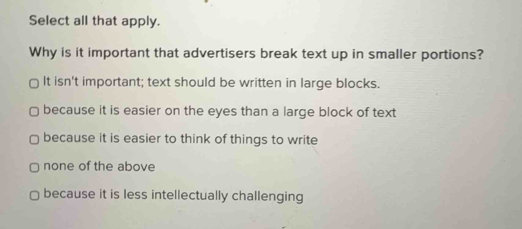 select all that apply.\n\nwhy is it important that advertisers break text up in smaller portions?\n\n- it isnt important; text should be written in large blocks.\n- because it is easier on the eyes than a large block of text\n- because it is easier to think of things to write\n- none of the above\n- because it is less intellectually challenging