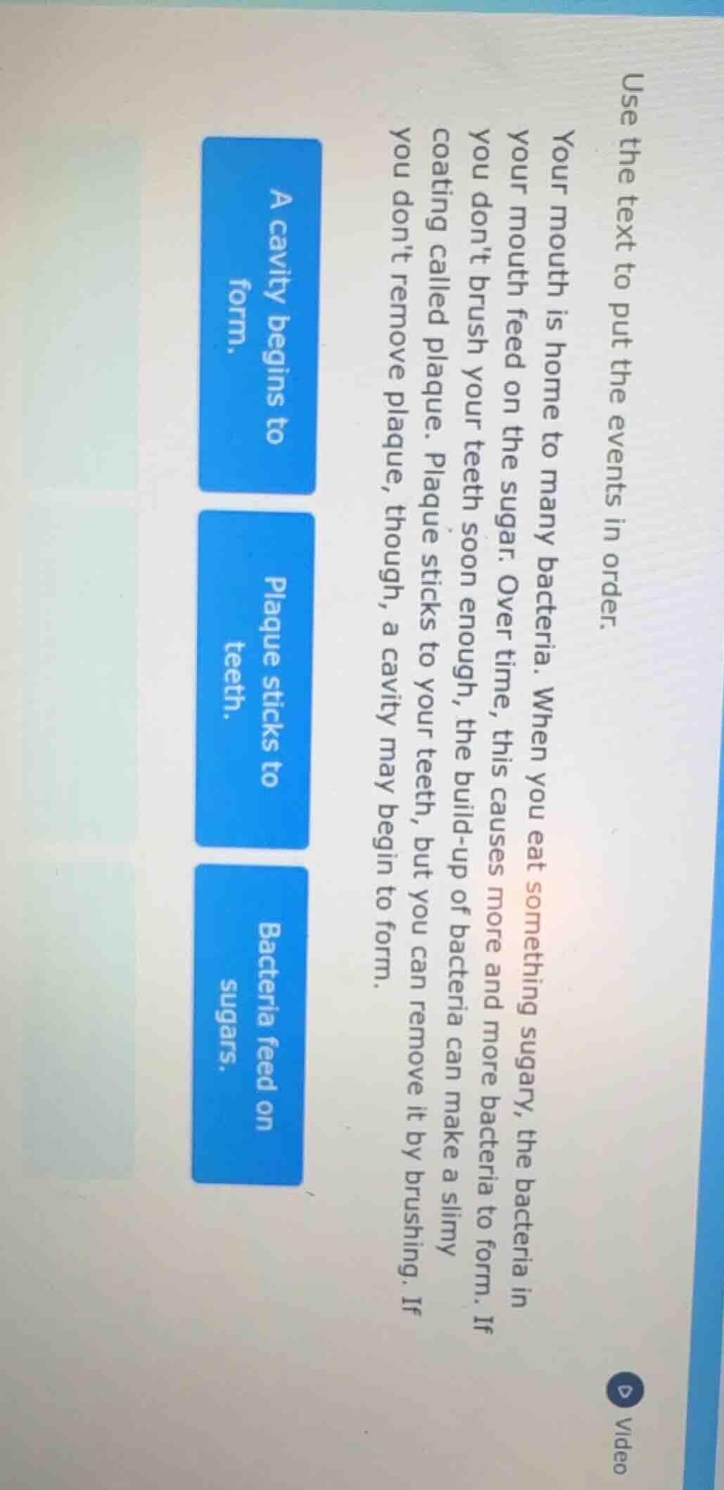 use the text to put the events in order.\n\nyour mouth is home to many bacteria. when you eat something sugary, the bacteria in your mouth feed on the sugar. over time, this causes more and more bacteria to form. if you dont brush your teeth soon enough, the build-up of bacteria can make a slimy coating called plaque. plaque sticks to your teeth, but you can remove it by brushing. if you dont remove plaque, though, a cavity may begin to form.\n\na cavity begins to form.\nplaque sticks to teeth.\nbacteria feed on sugars.