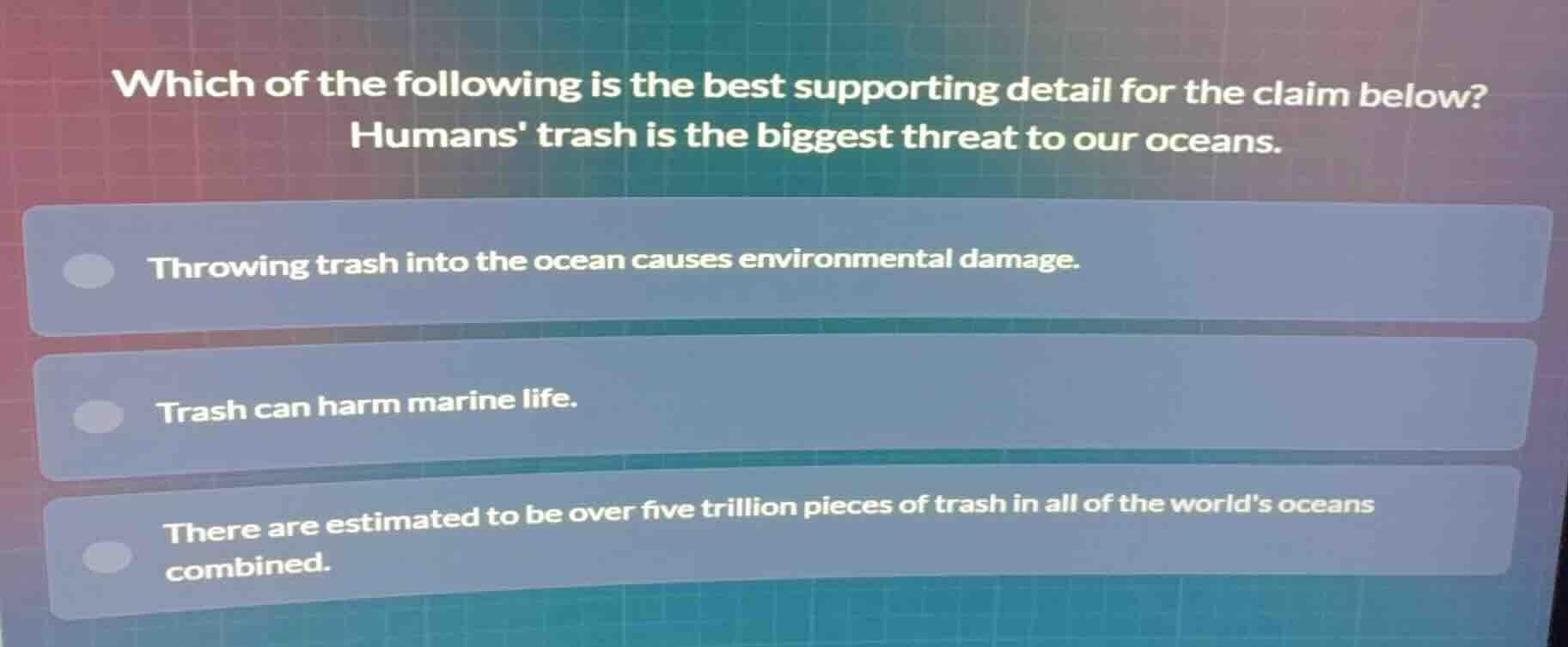 which of the following is the best supporting detail for the claim below?\nhumans trash is the biggest threat to our oceans.\n\nthrowing trash into the ocean causes environmental damage.\ntrash can harm marine life.\nthere are estimated to be over five trillion pieces of trash in all of the worlds oceans combined.