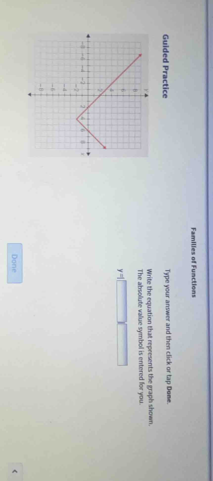 guided practice\nfamilies of functions\ntype your answer and then click or tap done.\nwrite the equation that represents the graph shown.\nthe absolute value symbol is entered for you.\n$y = | \\quad |$