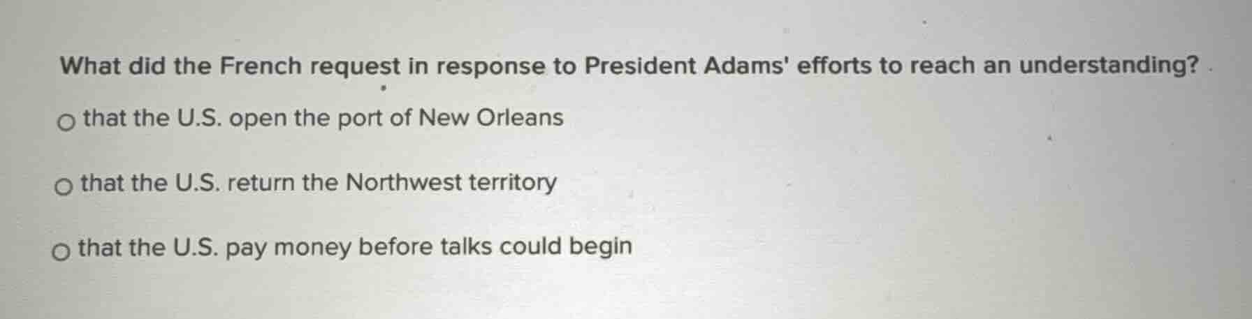 what did the french request in response to president adams efforts to reach an understanding?\n\n- that the u.s. open the port of new orleans\n- that the u.s. return the northwest territory\n- that the u.s. pay money before talks could begin