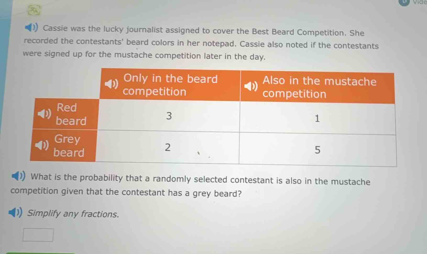 cassie was the lucky journalist assigned to cover the best beard competition. she recorded the contestants beard colors in her notepad. cassie also noted if the contestants were signed up for the mustache competition later in the day.\n\n| | only in the beard competition | also in the mustache competition |\n| :--- | :---: | :---: |\n| red beard | 3 | 1 |\n| grey beard | 2 | 5 |\n\nwhat is the probability that a randomly selected contestant is also in the mustache competition given that the contestant has a grey beard?\n\nsimplify any fractions.