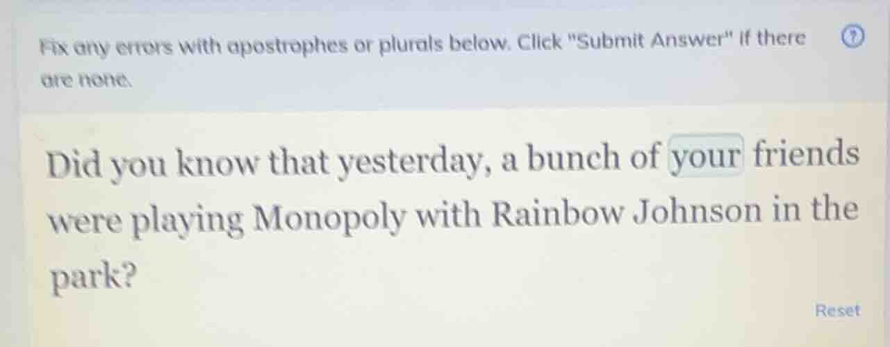 fix any errors with apostrophes or plurals below. click \submit answer\ if there are none.\n\ndid you know that yesterday, a bunch of your friends were playing monopoly with rainbow johnson in the park?