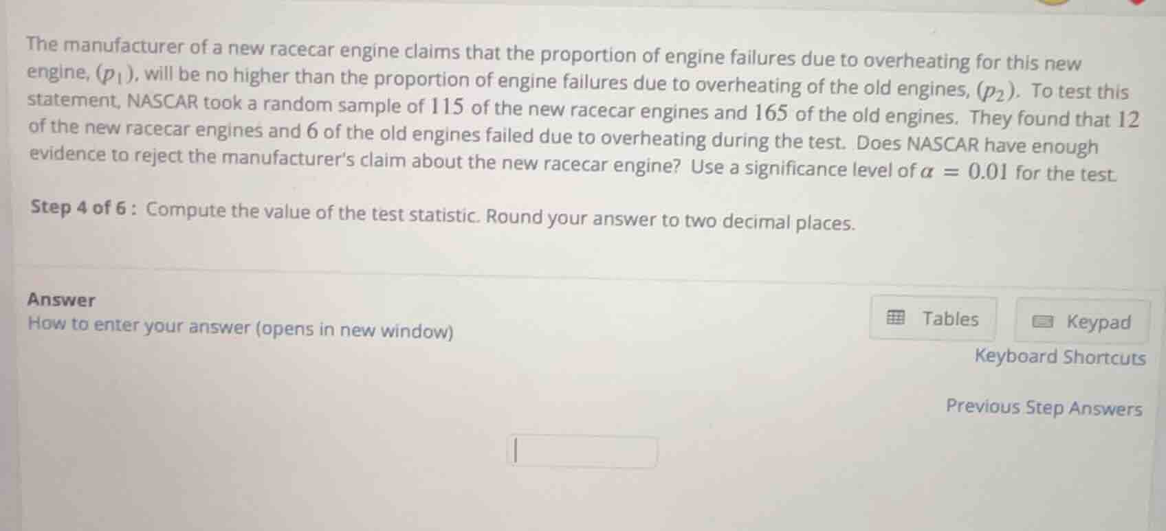 the manufacturer of a new racecar engine claims that the proportion of engine failures due to overheating for this new engine, ($p_1$), will be no higher than the proportion of engine failures due to overheating of the old engines, ($p_2$). to test this statement, nascar took a random sample of 115 of the new racecar engines and 165 of the old engines. they found that 12 of the new racecar engines and 6 of the old engines failed due to overheating during the test. does nascar have enough evidence to reject the manufacturers claim about the new racecar engine? use a significance level of $\\alpha = 0.01$ for the test.\n\nstep 4 of 6: compute the value of the test statistic. round your answer to two decimal places.
