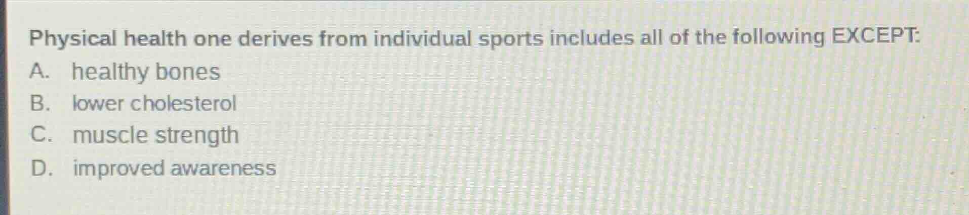 physical health one derives from individual sports includes all of the following except:\na. healthy bones\nb. lower cholesterol\nc. muscle strength\nd. improved awareness
