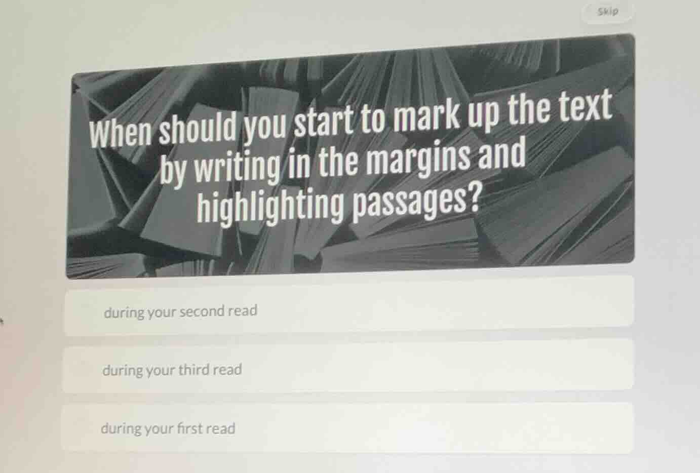 when should you start to mark up the text by writing in the margins and highlighting passages?\n\nduring your second read\nduring your third read\nduring your first read