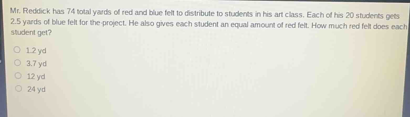 mr. reddick has 74 total yards of red and blue felt to distribute to students in his art class. each of his 20 students gets 2.5 yards of blue felt for the project. he also gives each student an equal amount of red felt. how much red felt does each student get?\n\n1.2 yd\n3.7 yd\n12 yd\n24 yd