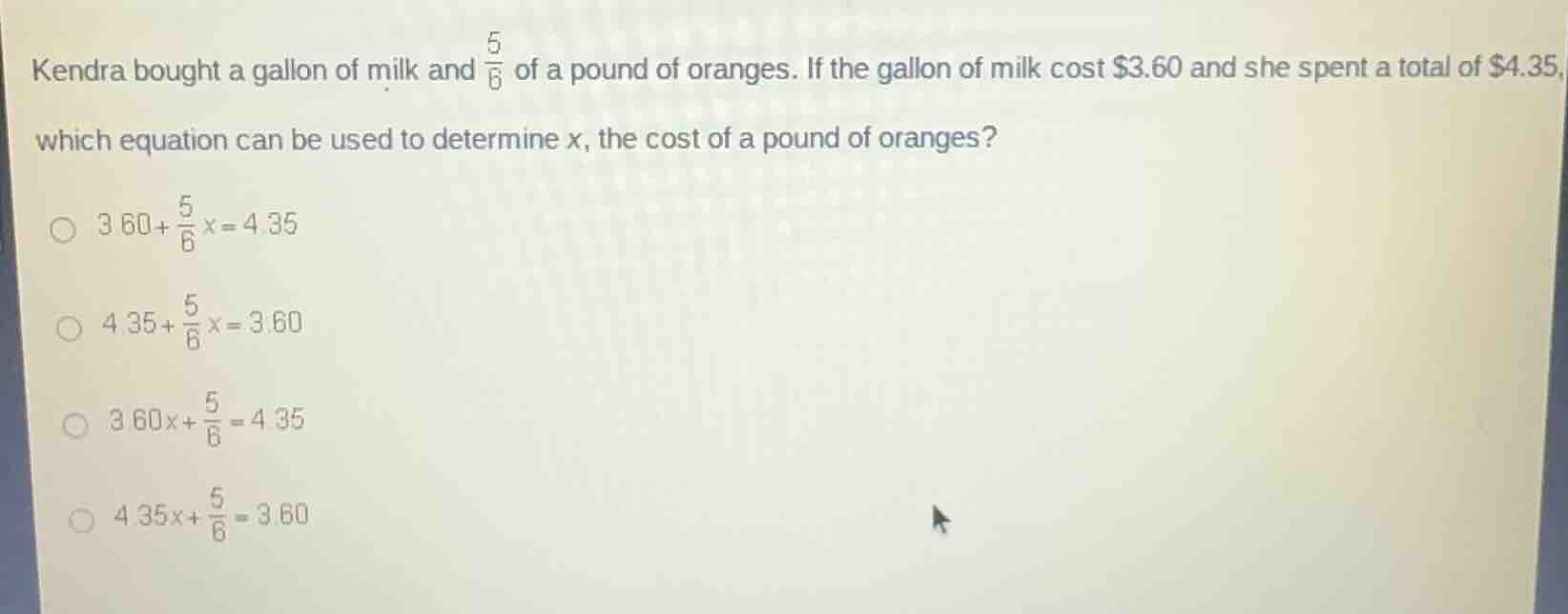 kendra bought a gallon of milk and $\\frac{5}{6}$ of a pound of oranges. if the gallon of milk cost $\\$3.60$ and she spent a total of $\\$4.35$, which equation can be used to determine $x$, the cost of a pound of oranges?\n\n$3.60 + \\frac{5}{6}x = 4.35$\n$4.35 + \\frac{5}{6}x = 3.60$\n$3.60x + \\frac{5}{6} = 4.35$\n$4.35x + \\frac{5}{6} = 3.60$