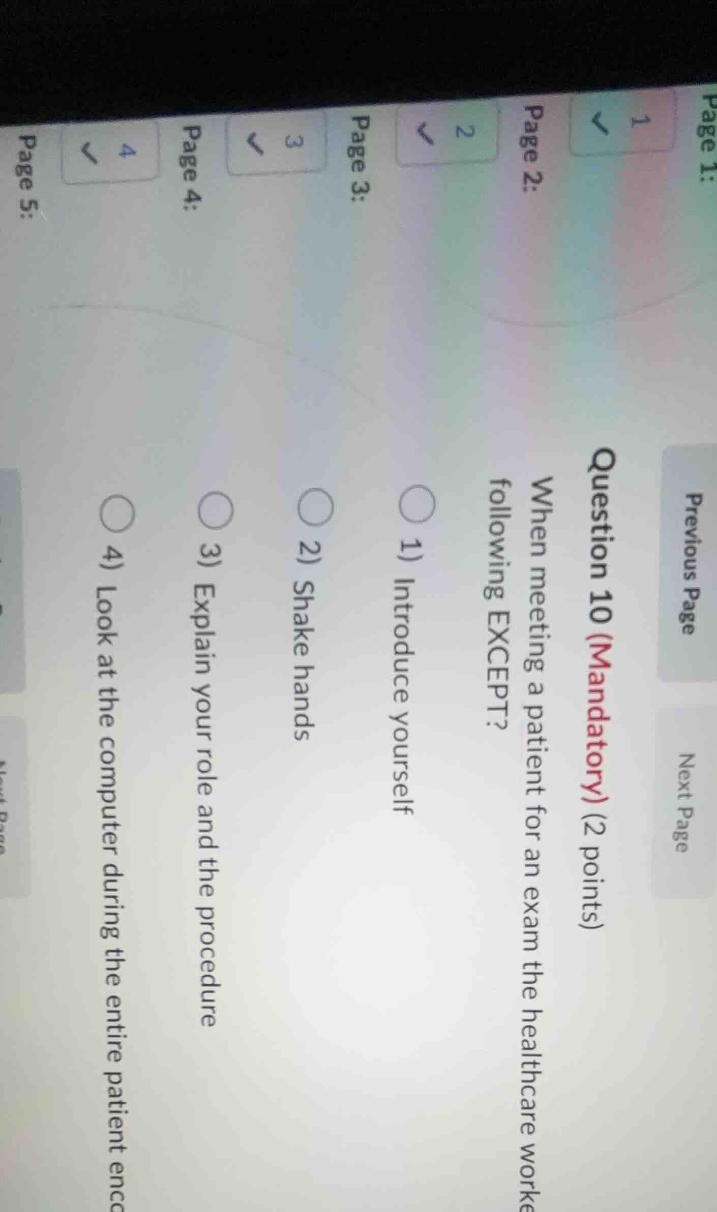 question 10 (mandatory) (2 points)\nwhen meeting a patient for an exam the healthcare worker should do all of the following except?\n1) introduce yourself\n2) shake hands\n3) explain your role and the procedure\n4) look at the computer during the entire patient encounter