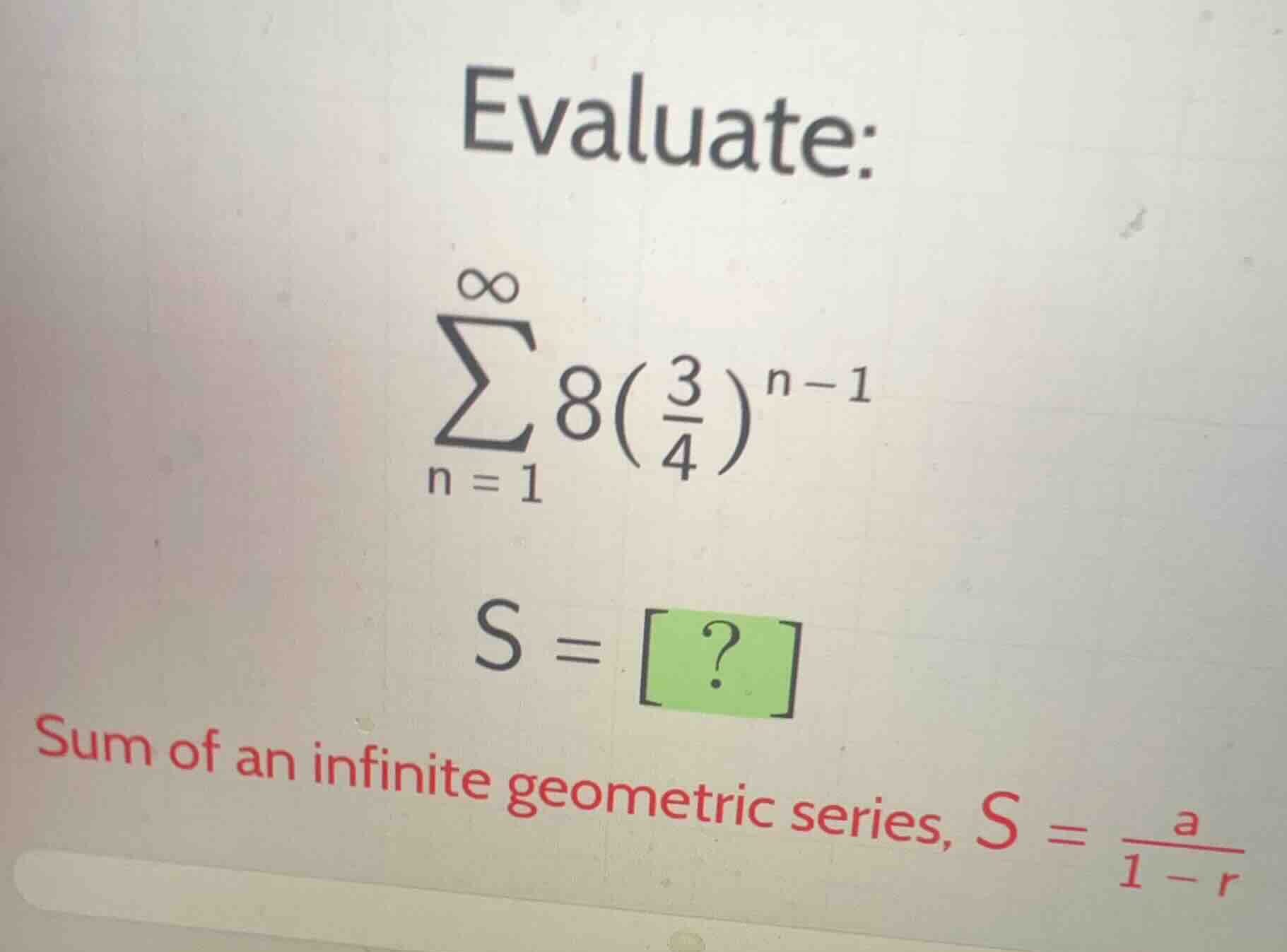 evaluate:\n$$\\sum_{n=1}^{\\infty} 8\\left(\\frac{3}{4}\\right)^{n-1}$$\n$$s = ?$$\nsum of an infinite geometric series, $s = \\frac{a}{1-r}$