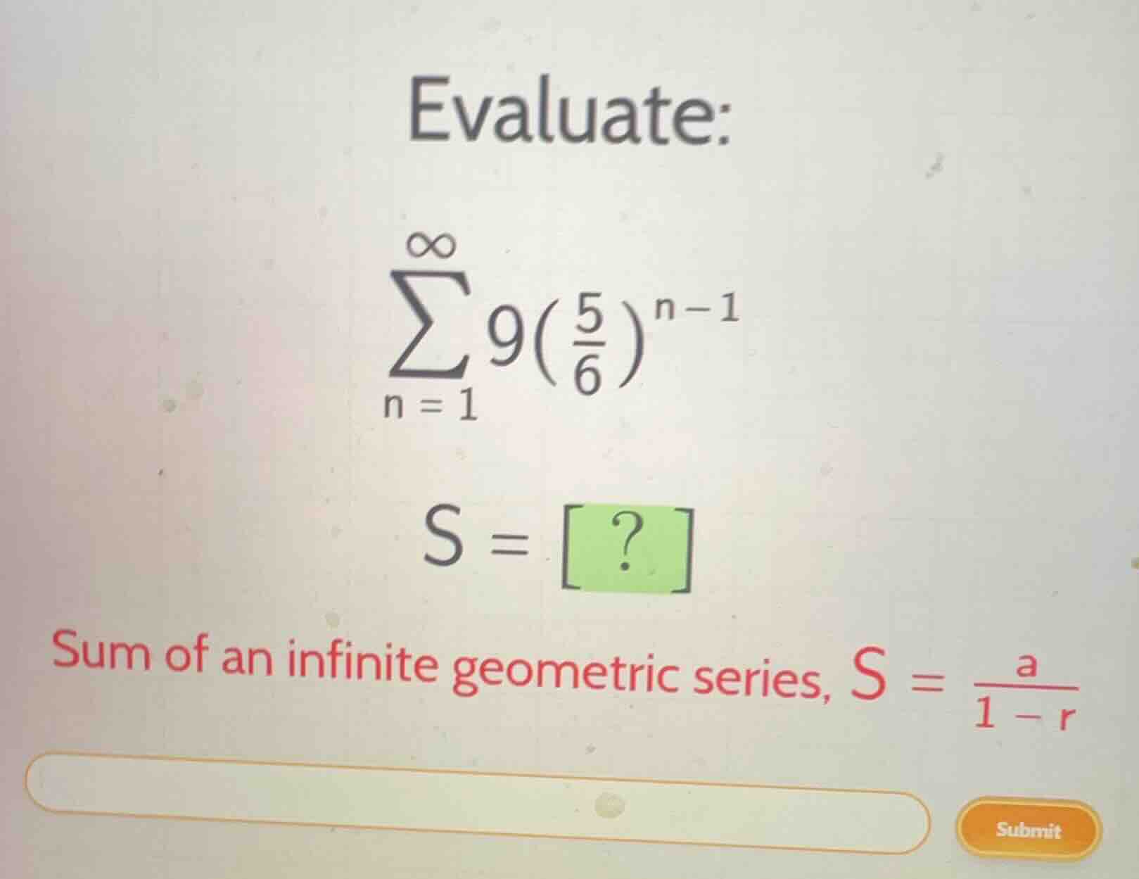 evaluate:\n$$\\sum_{n=1}^{\\infty} 9\\left(\\frac{5}{6}\\right)^{n-1}$$\n$$s = ?$$\nsum of an infinite geometric series, $s = \\frac{a}{1-r}$