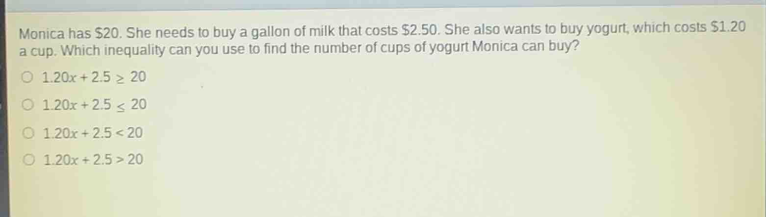 monica has \\$20. she needs to buy a gallon of milk that costs \\$2.50. she also wants to buy yogurt, which costs \\$1.20 a cup. which inequality can you use to find the number of cups of yogurt monica can buy?\n\n$1.20x + 2.5 \\ge 20$\n$1.20x + 2.5 \\le 20$\n$1.20x + 2.5 < 20$\n$1.20x + 2.5 > 20$