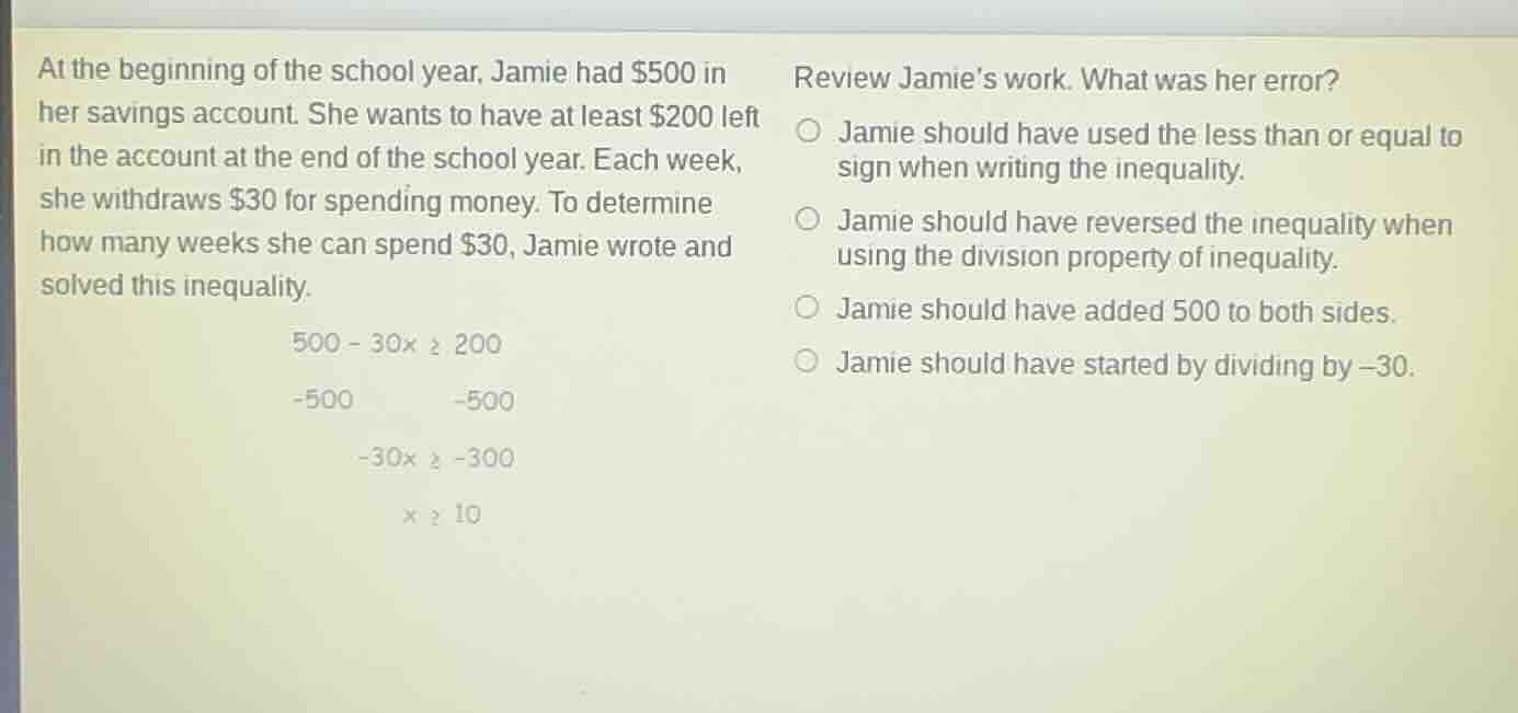 at the beginning of the school year, jamie had $500 in her savings account. she wants to have at least $200 left in the account at the end of the school year. each week, she withdraws $30 for spending money. to determine how many weeks she can spend $30, jamie wrote and solved this inequality.\n\n$500 - 30x \\ge 200$\n$-500 \\quad -500$\n$-30x \\ge -300$\n$x \\ge 10$\n\nreview jamies work. what was her error?\n- jamie should have used the less than or equal to sign when writing the inequality.\n- jamie should have reversed the inequality when using the division property of inequality.\n- jamie should have added 500 to both sides.\n- jamie should have started by dividing by -30.