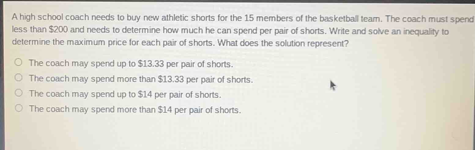 a high school coach needs to buy new athletic shorts for the 15 members of the basketball team. the coach must spend less than $200 and needs to determine how much he can spend per pair of shorts. write and solve an inequality to determine the maximum price for each pair of shorts. what does the solution represent?\n\n- the coach may spend up to $13.33 per pair of shorts.\n- the coach may spend more than $13.33 per pair of shorts.\n- the coach may spend up to $14 per pair of shorts.\n- the coach may spend more than $14 per pair of shorts.