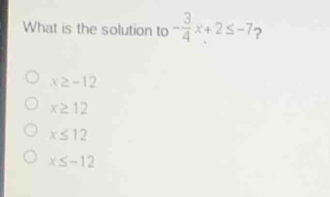 what is the solution to $-\\frac{3}{4}x + 2 \\leq -7$?\n\n$x \\geq -12$\n$x \\geq 12$\n$x \\leq 12$\n$x \\leq -12$