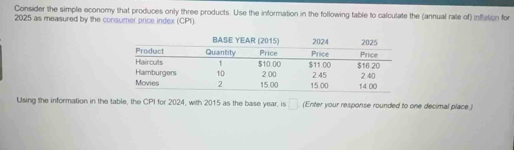 consider the simple economy that produces only three products. use the information in the following table to calculate the (annual rate of) inflation for 2025 as measured by the consumer price index (cpi).\n\n| product | base year (2015) quantity | base year (2015) price | 2024 price | 2025 price |\n| :--- | :--- | :--- | :--- | :--- |\n| haircuts | 1 | $10.00 | $11.00 | $16.20 |\n| hamburgers | 10 | 2.00 | 2.45 | 2.40 |\n| movies | 2 | 15.00 | 15.00 | 14.00 |\n\nusing the information in the table, the cpi for 2024, with 2015 as the base year, is ____. (enter your response rounded to one decimal place.)