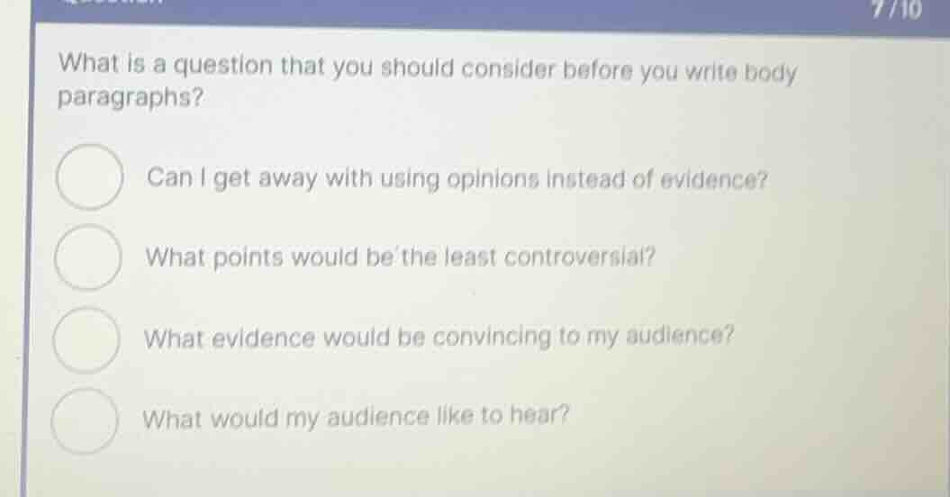 what is a question that you should consider before you write body paragraphs?\n\ncan i get away with using opinions instead of evidence?\nwhat points would be the least controversial?\nwhat evidence would be convincing to my audience?\nwhat would my audience like to hear?