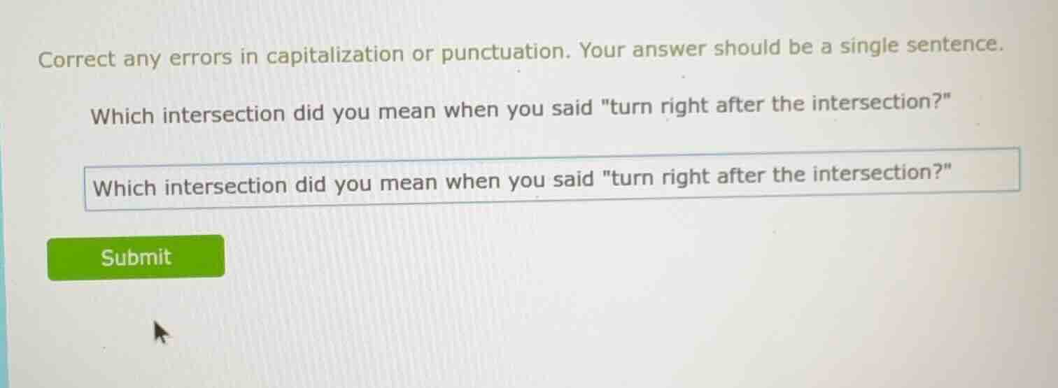 correct any errors in capitalization or punctuation. your answer should be a single sentence.\n\nwhich intersection did you mean when you said \turn right after the intersection?\